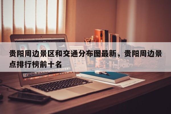 贵阳周边景区和交通分布图最新，贵阳周边景点排行榜前十名