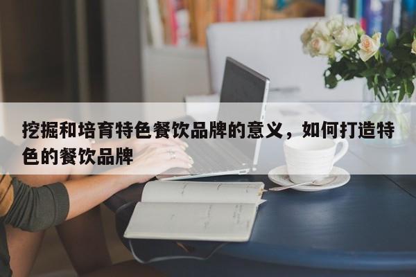 挖掘和培育特色餐饮品牌的意义,如何打造特色的餐饮品牌