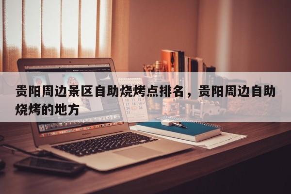 贵阳周边景区自助烧烤点排名，贵阳周边自助烧烤的地方