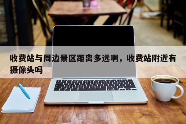 收费站与周边景区距离多远啊，收费站附近有摄像头吗
