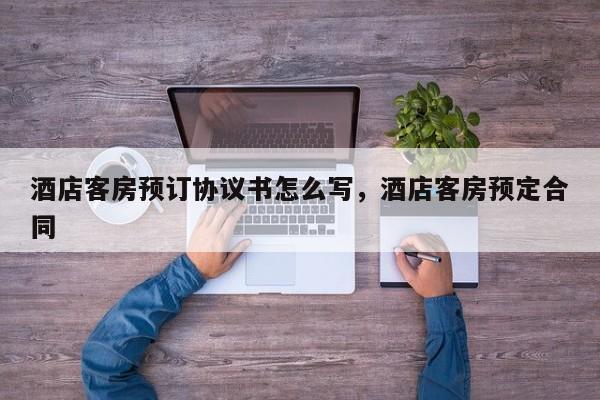 酒店客房预订协议书怎么写，酒店客房预定合同