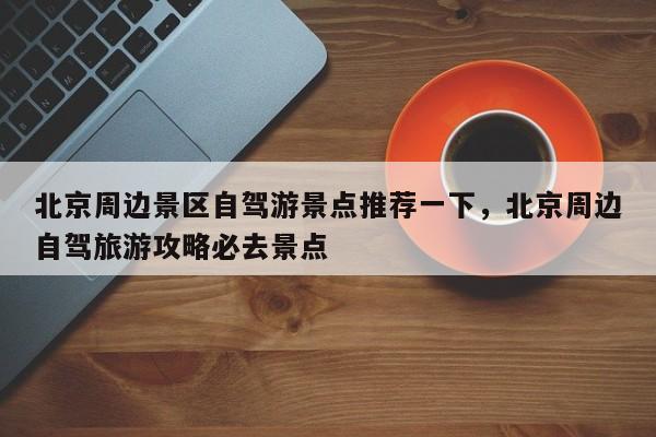 北京周边景区自驾游景点推荐一下，北京周边自驾旅游攻略必去景点