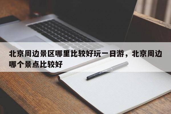 北京周边景区哪里比较好玩一日游,北京周边哪个景点比较好