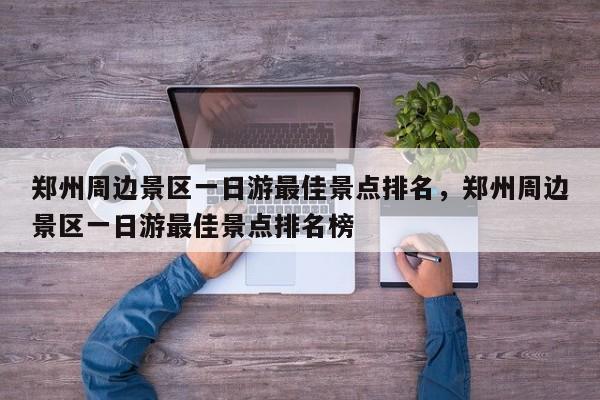 郑州周边景区一日游最佳景点排名，郑州周边景区一日游最佳景点排名榜