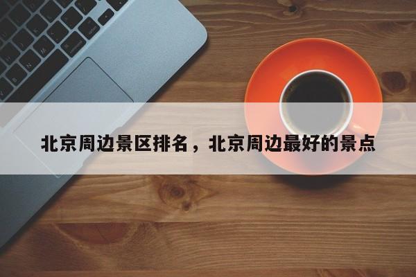 北京周边景区排名,北京周边最好的景点