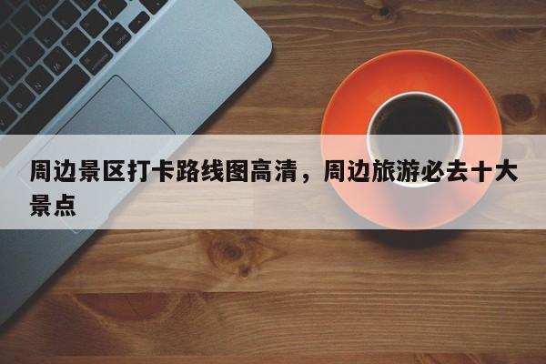 周边景区打卡路线图高清,周边旅游必去十大景点