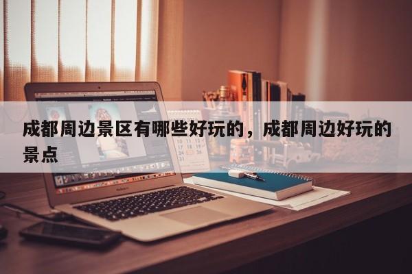 成都周边景区有哪些好玩的，成都周边好玩的景点