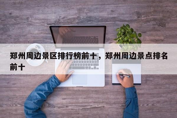 郑州周边景区排行榜前十，郑州周边景点排名前十