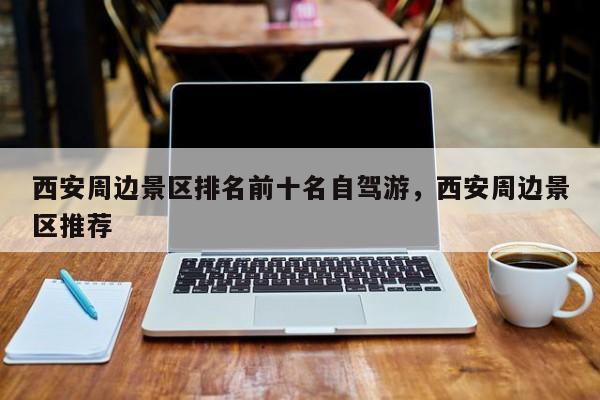 西安周边景区排名前十名自驾游，西安周边景区推荐