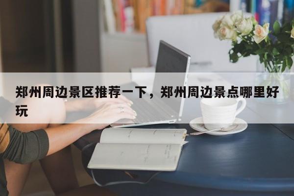 郑州周边景区推荐一下，郑州周边景点哪里好玩