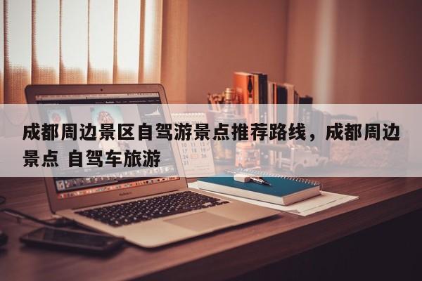 成都周边景区自驾游景点推荐路线，成都周边景点 自驾车旅游
