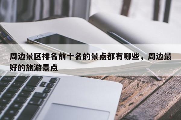 周边景区排名前十名的景点都有哪些，周边最好的旅游景点