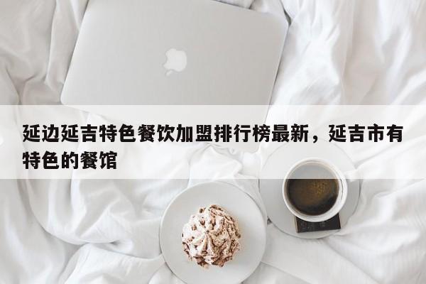 延边延吉特色餐饮加盟排行榜最新，延吉市有特色的餐馆