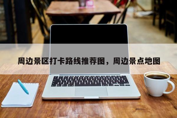 周边景区打卡路线推荐图，周边景点地图