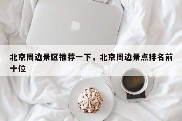 北京周边景区推荐一下，北京周边景点排名前十位