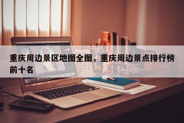 重庆周边景区地图全图，重庆周边景点排行榜前十名