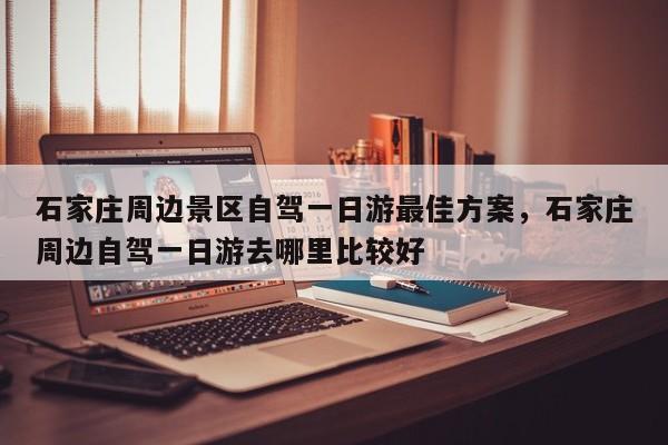 石家庄周边景区自驾一日游最佳方案，石家庄周边自驾一日游去哪里比较好