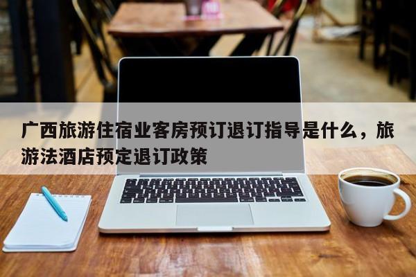 广西旅游住宿业客房预订退订指导是什么，旅游法酒店预定退订政策