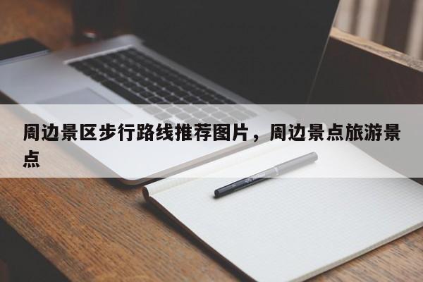 周边景区步行路线推荐图片，周边景点旅游景点