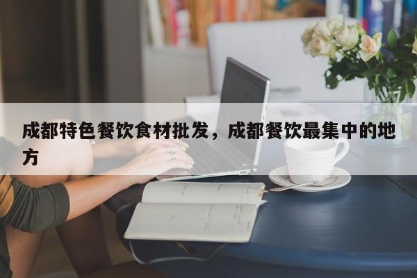 成都特色餐饮食材批发，成都餐饮最集中的地方