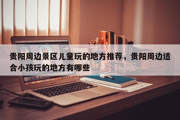 贵阳周边景区儿童玩的地方推荐，贵阳周边适合小孩玩的地方有哪些