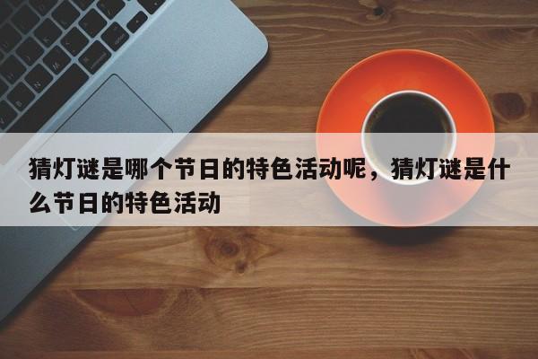 猜灯谜是哪个节日的特色活动呢，猜灯谜是什么节日的特色活动