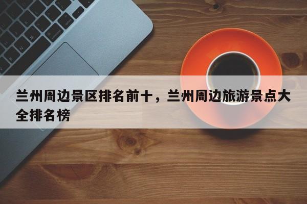 兰州周边景区排名前十,兰州周边旅游景点大全排名榜