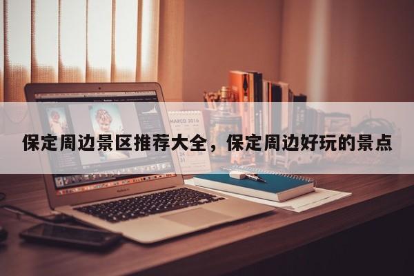 保定周边景区推荐大全,保定周边好玩的景点
