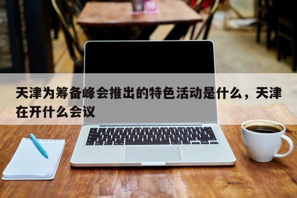 天津为筹备峰会推出的特色活动是什么,天津在开什么会议