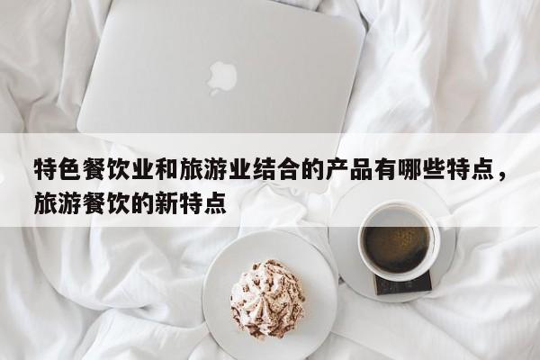 特色餐饮业和旅游业结合的产品有哪些特点,旅游餐饮的新特点
