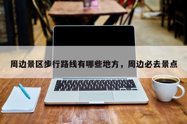周边景区步行路线有哪些地方,周边必去景点