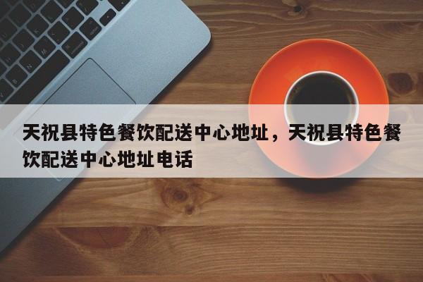 天祝县特色餐饮配送中心地址,天祝县特色餐饮配送中心地址电话