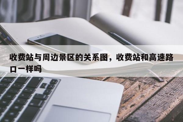 收费站与周边景区的关系图,收费站和高速路口一样吗