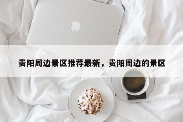 贵阳周边景区推荐最新,贵阳周边的景区