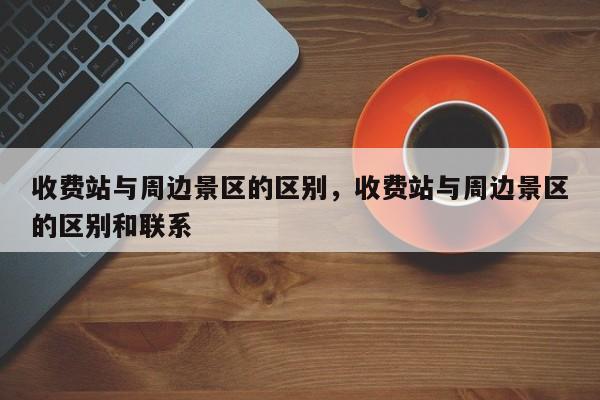 收费站与周边景区的区别,收费站与周边景区的区别和联系