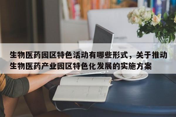 生物医药园区特色活动有哪些形式,关于推动生物医药产业园区特色化发展的实施方案