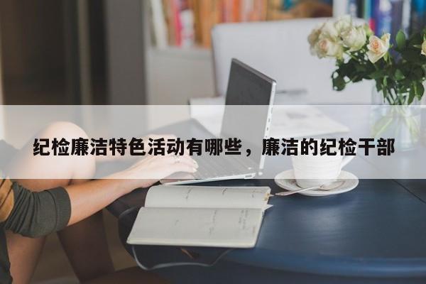 纪检廉洁特色活动有哪些，廉洁的纪检干部