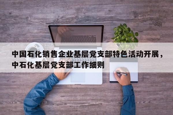 中国石化销售企业基层党支部特色活动开展,中石化基层党支部工作细则